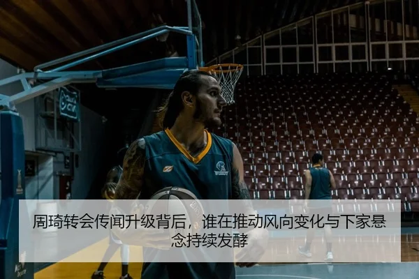 周琦转会传闻升级背后，谁在推动风向变化与下家悬念持续发酵